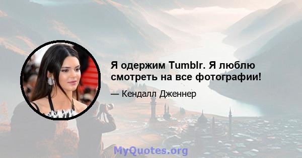 Я одержим Tumblr. Я люблю смотреть на все фотографии!