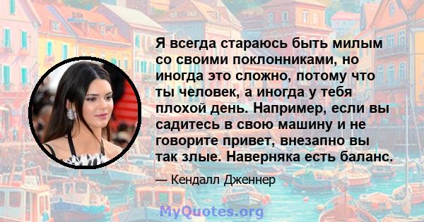 Я всегда стараюсь быть милым со своими поклонниками, но иногда это сложно, потому что ты человек, а иногда у тебя плохой день. Например, если вы садитесь в свою машину и не говорите привет, внезапно вы так злые.