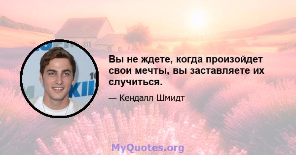 Вы не ждете, когда произойдет свои мечты, вы заставляете их случиться.