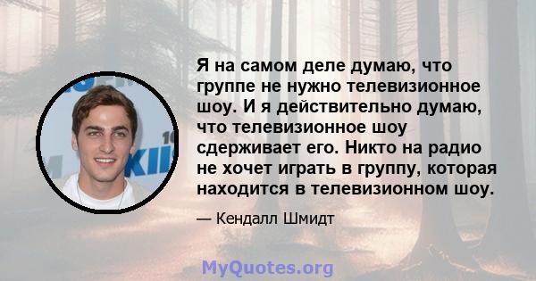 Я на самом деле думаю, что группе не нужно телевизионное шоу. И я действительно думаю, что телевизионное шоу сдерживает его. Никто на радио не хочет играть в группу, которая находится в телевизионном шоу.