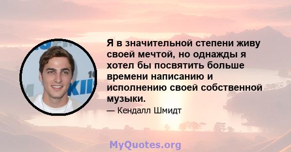 Я в значительной степени живу своей мечтой, но однажды я хотел бы посвятить больше времени написанию и исполнению своей собственной музыки.