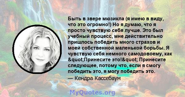 Быть в звере мюзикла (я имею в виду, что это огромно!) Но я думаю, что я просто чувствую себя лучше. Это был учебный процесс, мне действительно пришлось победить много страхов и моей собственной маленькой борьбы. Я