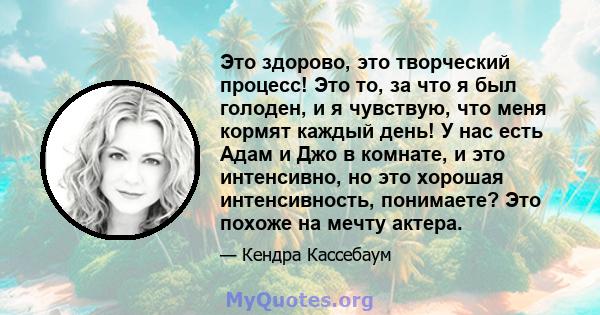 Это здорово, это творческий процесс! Это то, за что я был голоден, и я чувствую, что меня кормят каждый день! У нас есть Адам и Джо в комнате, и это интенсивно, но это хорошая интенсивность, понимаете? Это похоже на