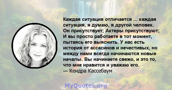 Каждая ситуация отличается ... каждая ситуация, я думаю, я другой человек. Он присутствует; Актеры присутствуют; И вы просто работаете в тот момент, пытаясь его выяснить. У нас есть история от ассасинов и нечестивых, но 