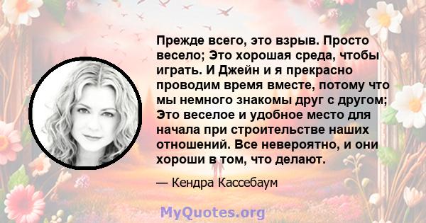 Прежде всего, это взрыв. Просто весело; Это хорошая среда, чтобы играть. И Джейн и я прекрасно проводим время вместе, потому что мы немного знакомы друг с другом; Это веселое и удобное место для начала при строительстве 