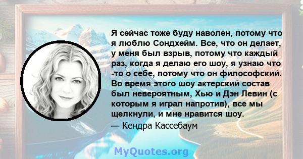 Я сейчас тоже буду наволен, потому что я люблю Сондхейм. Все, что он делает, у меня был взрыв, потому что каждый раз, когда я делаю его шоу, я узнаю что -то о себе, потому что он философский. Во время этого шоу