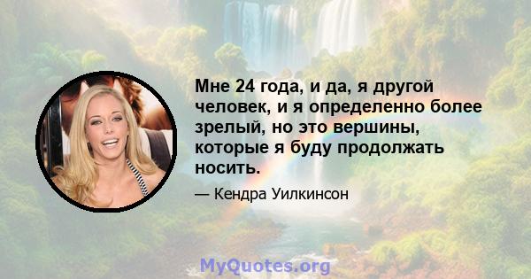 Мне 24 года, и да, я другой человек, и я определенно более зрелый, но это вершины, которые я буду продолжать носить.