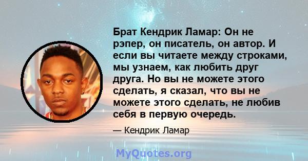 Брат Кендрик Ламар: Он не рэпер, он писатель, он автор. И если вы читаете между строками, мы узнаем, как любить друг друга. Но вы не можете этого сделать, я сказал, что вы не можете этого сделать, не любив себя в первую 