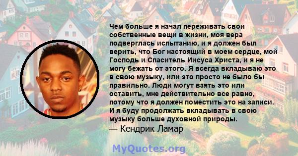 Чем больше я начал переживать свои собственные вещи в жизни, моя вера подверглась испытанию, и я должен был верить, что Бог настоящий в моем сердце, мой Господь и Спаситель Иисуса Христа, и я не могу бежать от этого. Я