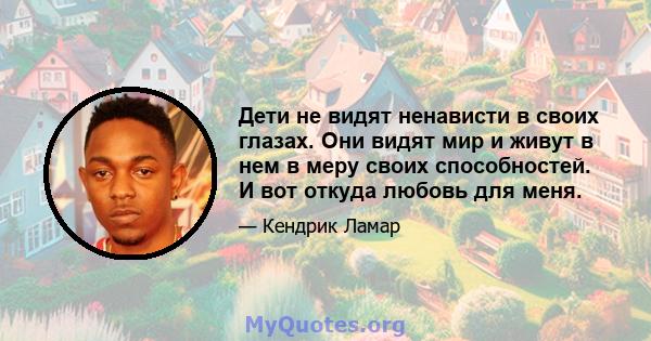 Дети не видят ненависти в своих глазах. Они видят мир и живут в нем в меру своих способностей. И вот откуда любовь для меня.