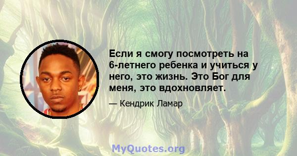 Если я смогу посмотреть на 6-летнего ребенка и учиться у него, это жизнь. Это Бог для меня, это вдохновляет.