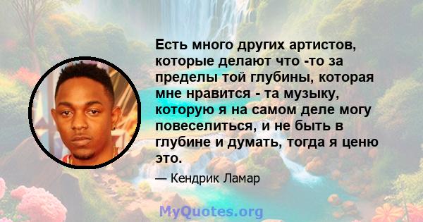 Есть много других артистов, которые делают что -то за пределы той глубины, которая мне нравится - та музыку, которую я на самом деле могу повеселиться, и не быть в глубине и думать, тогда я ценю это.