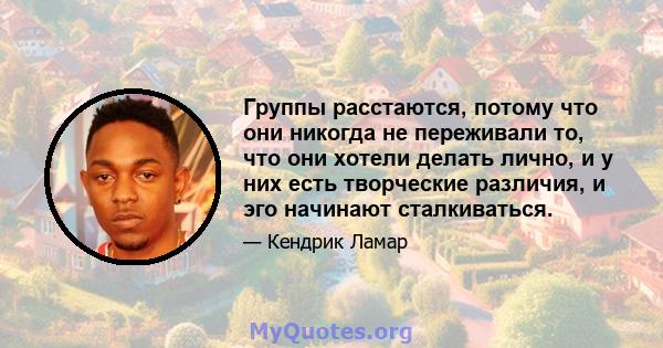 Группы расстаются, потому что они никогда не переживали то, что они хотели делать лично, и у них есть творческие различия, и эго начинают сталкиваться.