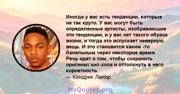 Иногда у вас есть тенденции, которые не так круто. У вас могут быть определенные артисты, изображающие эти тенденции, и у вас нет такого образа жизни, и тогда это испускает неверную вещь. И это становится каким -то