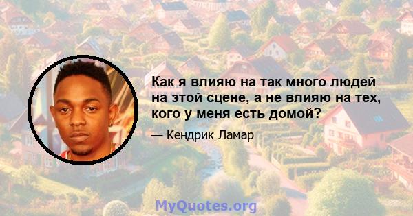 Как я влияю на так много людей на этой сцене, а не влияю на тех, кого у меня есть домой?