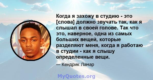 Когда я захожу в студию - это [слова] должно звучать так, как я слышал в своей голове. Так что это, наверное, одна из самых больших вещей, которые разделяют меня, когда я работаю в студии - как я слышу определенные вещи.