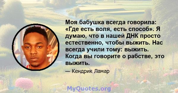 Моя бабушка всегда говорила: «Где есть воля, есть способ». Я думаю, что в нашей ДНК просто естественно, чтобы выжить. Нас всегда учили тому: выжить. Когда вы говорите о рабстве, это выжить.