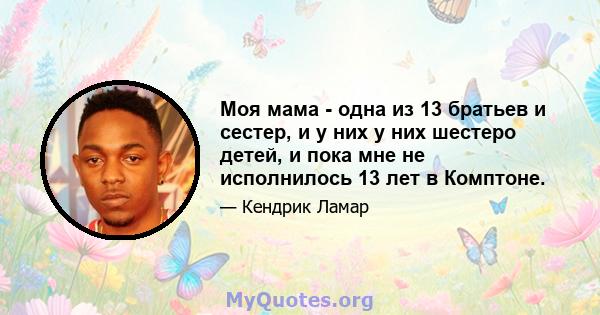 Моя мама - одна из 13 братьев и сестер, и у них у них шестеро детей, и пока мне не исполнилось 13 лет в Комптоне.