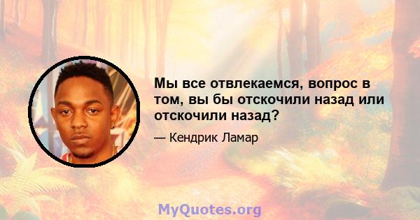 Мы все отвлекаемся, вопрос в том, вы бы отскочили назад или отскочили назад?