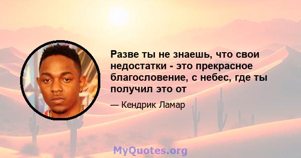 Разве ты не знаешь, что свои недостатки - это прекрасное благословение, с небес, где ты получил это от