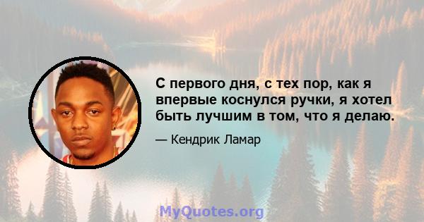 С первого дня, с тех пор, как я впервые коснулся ручки, я хотел быть лучшим в том, что я делаю.