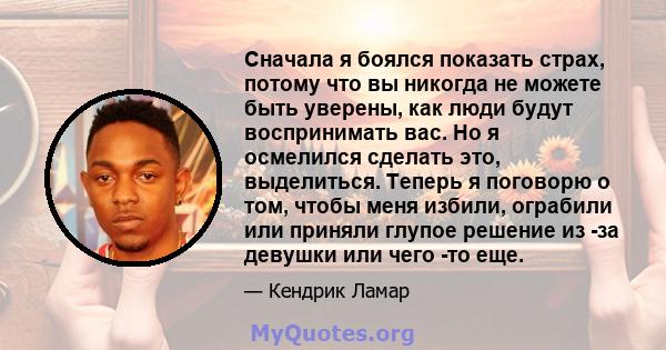 Сначала я боялся показать страх, потому что вы никогда не можете быть уверены, как люди будут воспринимать вас. Но я осмелился сделать это, выделиться. Теперь я поговорю о том, чтобы меня избили, ограбили или приняли