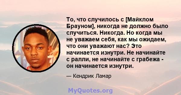 То, что случилось с [Майклом Брауном], никогда не должно было случиться. Никогда. Но когда мы не уважаем себя, как мы ожидаем, что они уважают нас? Это начинается изнутри. Не начинайте с ралли, не начинайте с грабежа -