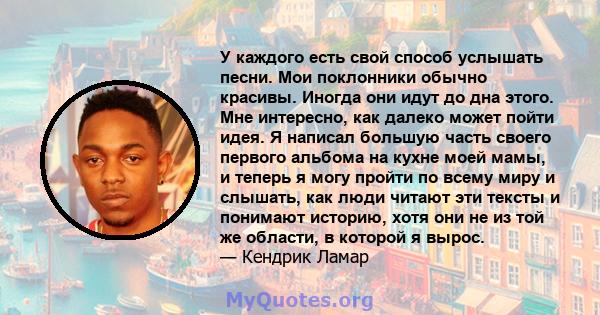 У каждого есть свой способ услышать песни. Мои поклонники обычно красивы. Иногда они идут до дна этого. Мне интересно, как далеко может пойти идея. Я написал большую часть своего первого альбома на кухне моей мамы, и