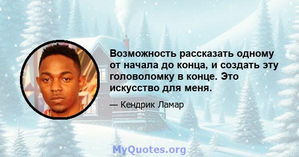 Возможность рассказать одному от начала до конца, и создать эту головоломку в конце. Это искусство для меня.