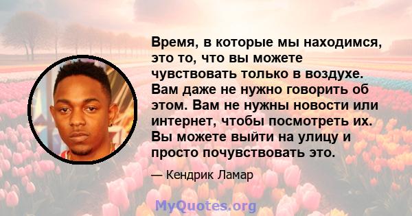 Время, в которые мы находимся, это то, что вы можете чувствовать только в воздухе. Вам даже не нужно говорить об этом. Вам не нужны новости или интернет, чтобы посмотреть их. Вы можете выйти на улицу и просто