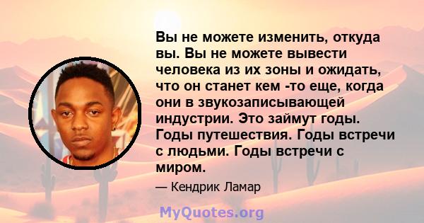 Вы не можете изменить, откуда вы. Вы не можете вывести человека из их зоны и ожидать, что он станет кем -то еще, когда они в звукозаписывающей индустрии. Это займут годы. Годы путешествия. Годы встречи с людьми. Годы