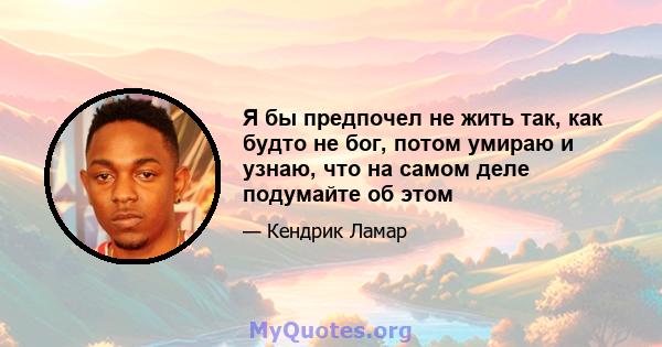 Я бы предпочел не жить так, как будто не бог, потом умираю и узнаю, что на самом деле подумайте об этом