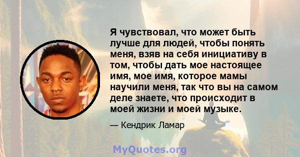 Я чувствовал, что может быть лучше для людей, чтобы понять меня, взяв на себя инициативу в том, чтобы дать мое настоящее имя, мое имя, которое мамы научили меня, так что вы на самом деле знаете, что происходит в моей