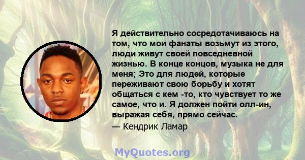 Я действительно сосредотачиваюсь на том, что мои фанаты возьмут из этого, люди живут своей повседневной жизнью. В конце концов, музыка не для меня; Это для людей, которые переживают свою борьбу и хотят общаться с кем