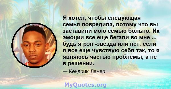 Я хотел, чтобы следующая семья повредила, потому что вы заставили мою семью больно. Их эмоции все еще бегали во мне ... будь я рэп -звезда или нет, если я все еще чувствую себя так, то я являюсь частью проблемы, а не в