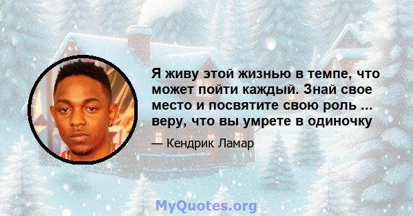 Я живу этой жизнью в темпе, что может пойти каждый. Знай свое место и посвятите свою роль ... веру, что вы умрете в одиночку