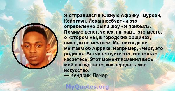 Я отправился в Южную Африку - Дурбан, Кейптаун, Йоханнесбург - и это определенно были шоу «Я прибыл». Помимо денег, успех, наград ... это место, о котором мы, в городских общинах, никогда не мечтаем. Мы никогда не