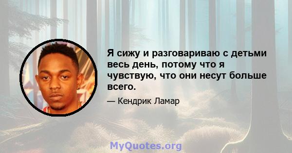 Я сижу и разговариваю с детьми весь день, потому что я чувствую, что они несут больше всего.