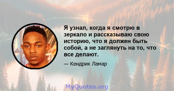 Я узнал, когда я смотрю в зеркало и рассказываю свою историю, что я должен быть собой, а не заглянуть на то, что все делают.