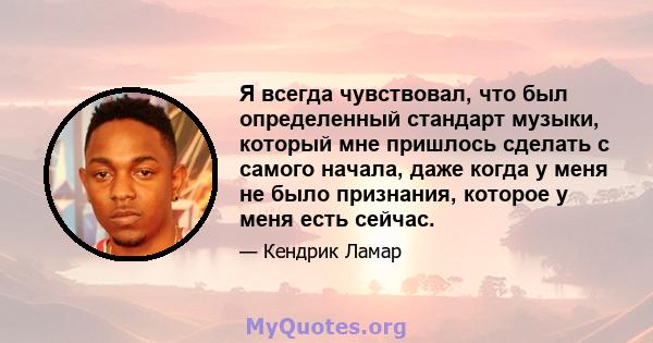 Я всегда чувствовал, что был определенный стандарт музыки, который мне пришлось сделать с самого начала, даже когда у меня не было признания, которое у меня есть сейчас.