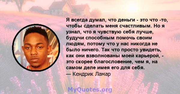 Я всегда думал, что деньги - это что -то, чтобы сделать меня счастливым. Но я узнал, что я чувствую себя лучше, будучи способным помочь своим людям, потому что у нас никогда не было ничего. Так что просто увидеть, как