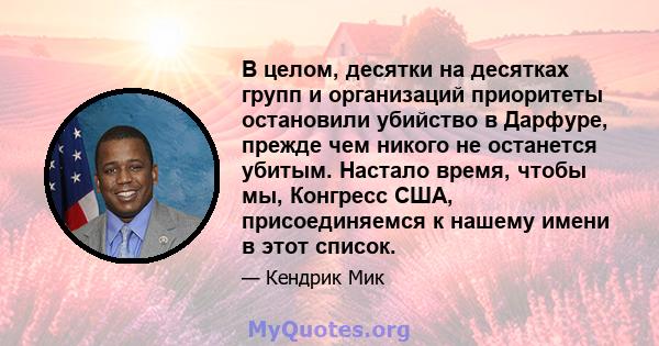 В целом, десятки на десятках групп и организаций приоритеты остановили убийство в Дарфуре, прежде чем никого не останется убитым. Настало время, чтобы мы, Конгресс США, присоединяемся к нашему имени в этот список.