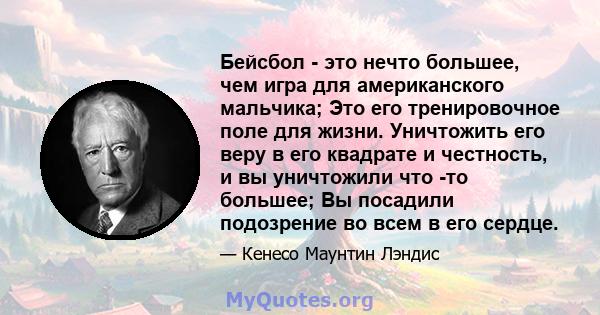 Бейсбол - это нечто большее, чем игра для американского мальчика; Это его тренировочное поле для жизни. Уничтожить его веру в его квадрате и честность, и вы уничтожили что -то большее; Вы посадили подозрение во всем в