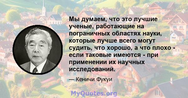 Мы думаем, что это лучшие ученые, работающие на пограничных областях науки, которые лучше всего могут судить, что хорошо, а что плохо - если таковые имеются - при применении их научных исследований.