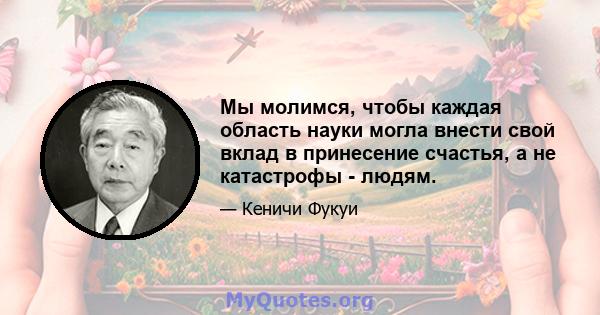 Мы молимся, чтобы каждая область науки могла внести свой вклад в принесение счастья, а не катастрофы - людям.