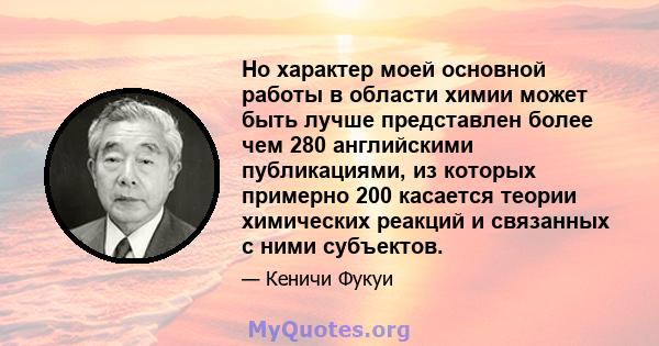 Но характер моей основной работы в области химии может быть лучше представлен более чем 280 английскими публикациями, из которых примерно 200 касается теории химических реакций и связанных с ними субъектов.