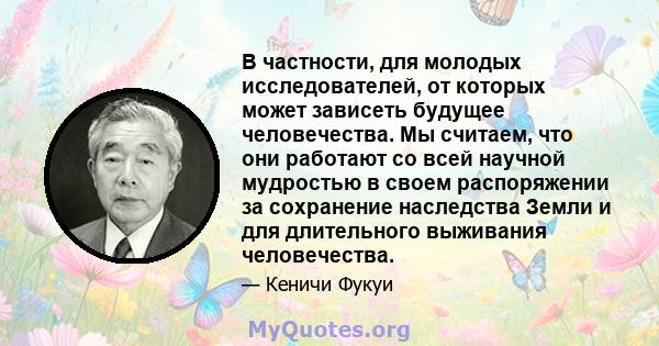 В частности, для молодых исследователей, от которых может зависеть будущее человечества. Мы считаем, что они работают со всей научной мудростью в своем распоряжении за сохранение наследства Земли и для длительного