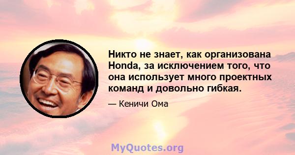 Никто не знает, как организована Honda, за исключением того, что она использует много проектных команд и довольно гибкая.