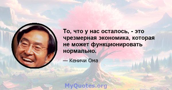 То, что у нас осталось, - это чрезмерная экономика, которая не может функционировать нормально.