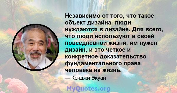 Независимо от того, что такое объект дизайна, люди нуждаются в дизайне. Для всего, что люди используют в своей повседневной жизни, им нужен дизайн, и это четкое и конкретное доказательство фундаментального права